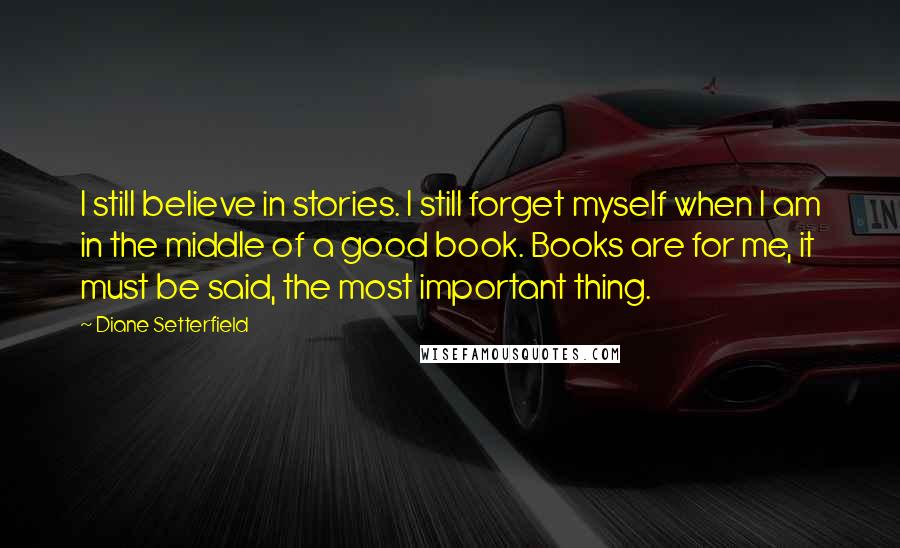 Diane Setterfield Quotes: I still believe in stories. I still forget myself when I am in the middle of a good book. Books are for me, it must be said, the most important thing.