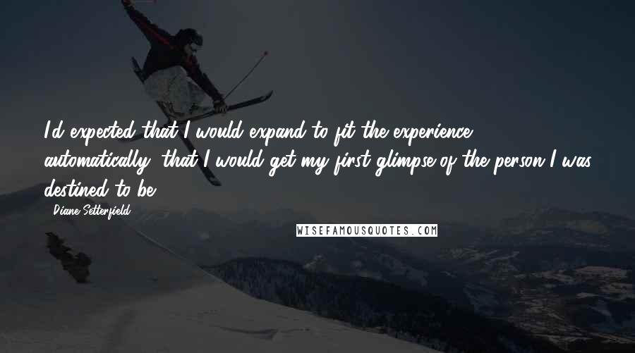 Diane Setterfield Quotes: I'd expected that I would expand to fit the experience automatically, that I would get my first glimpse of the person I was destined to be.