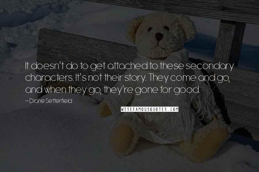 Diane Setterfield Quotes: It doesn't do to get attached to these secondary characters. It's not their story. They come and go, and when they go, they're gone for good.