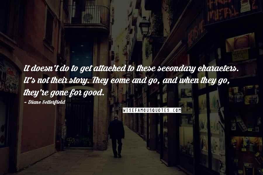 Diane Setterfield Quotes: It doesn't do to get attached to these secondary characters. It's not their story. They come and go, and when they go, they're gone for good.