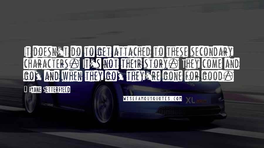 Diane Setterfield Quotes: It doesn't do to get attached to these secondary characters. It's not their story. They come and go, and when they go, they're gone for good.