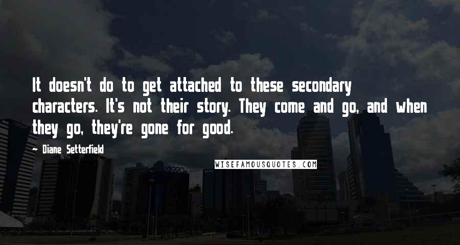 Diane Setterfield Quotes: It doesn't do to get attached to these secondary characters. It's not their story. They come and go, and when they go, they're gone for good.