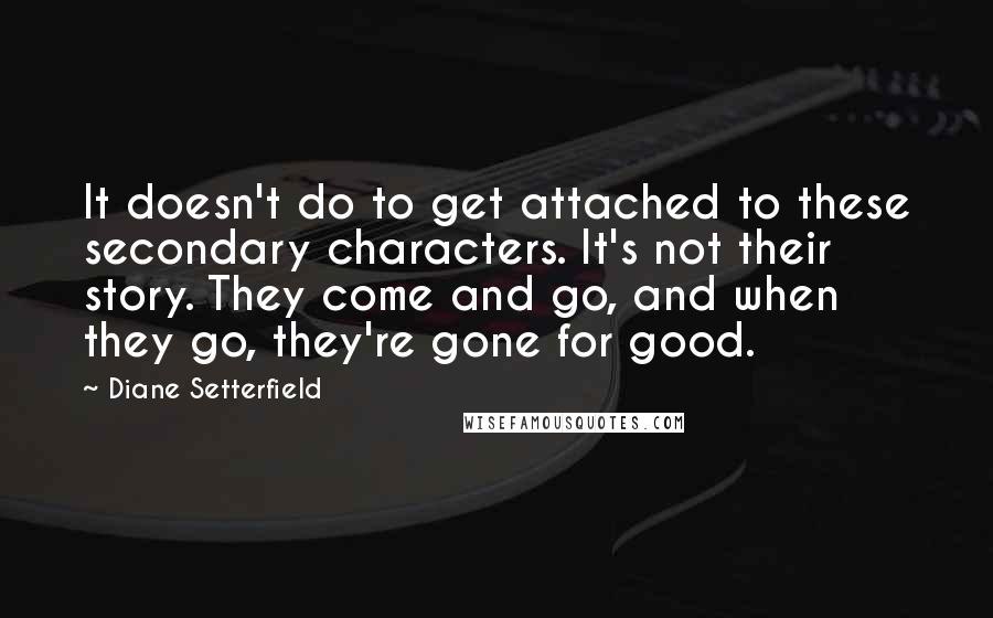 Diane Setterfield Quotes: It doesn't do to get attached to these secondary characters. It's not their story. They come and go, and when they go, they're gone for good.