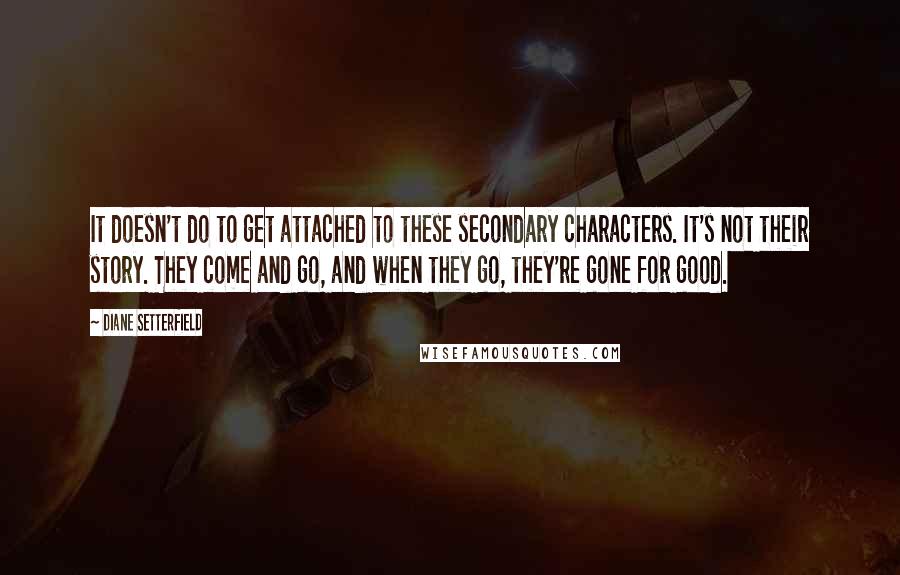 Diane Setterfield Quotes: It doesn't do to get attached to these secondary characters. It's not their story. They come and go, and when they go, they're gone for good.