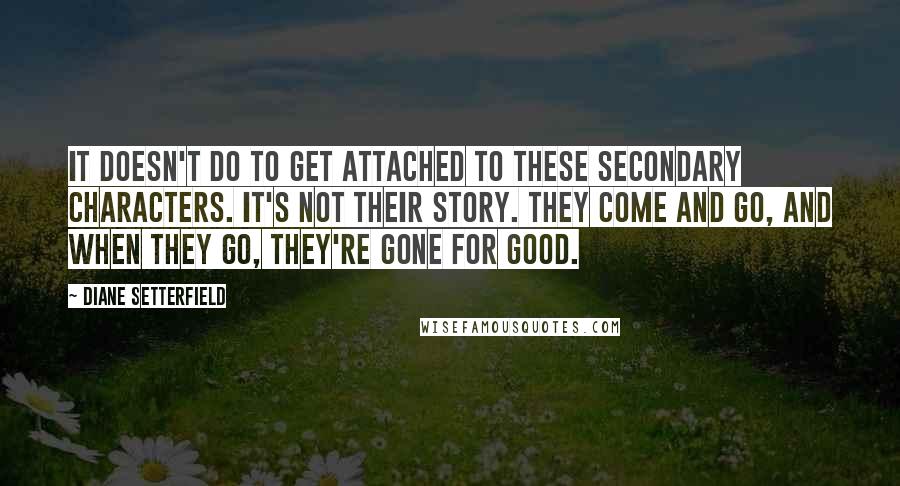 Diane Setterfield Quotes: It doesn't do to get attached to these secondary characters. It's not their story. They come and go, and when they go, they're gone for good.