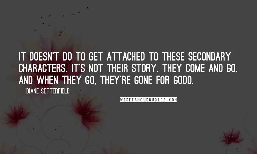 Diane Setterfield Quotes: It doesn't do to get attached to these secondary characters. It's not their story. They come and go, and when they go, they're gone for good.