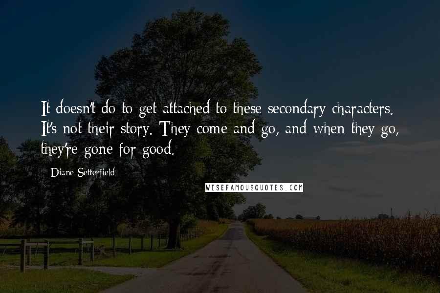 Diane Setterfield Quotes: It doesn't do to get attached to these secondary characters. It's not their story. They come and go, and when they go, they're gone for good.