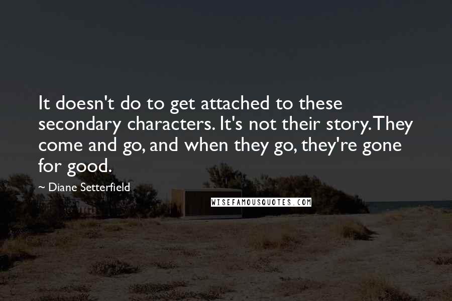 Diane Setterfield Quotes: It doesn't do to get attached to these secondary characters. It's not their story. They come and go, and when they go, they're gone for good.