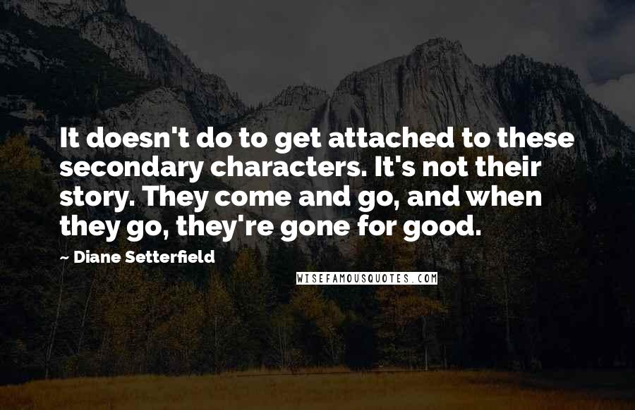 Diane Setterfield Quotes: It doesn't do to get attached to these secondary characters. It's not their story. They come and go, and when they go, they're gone for good.