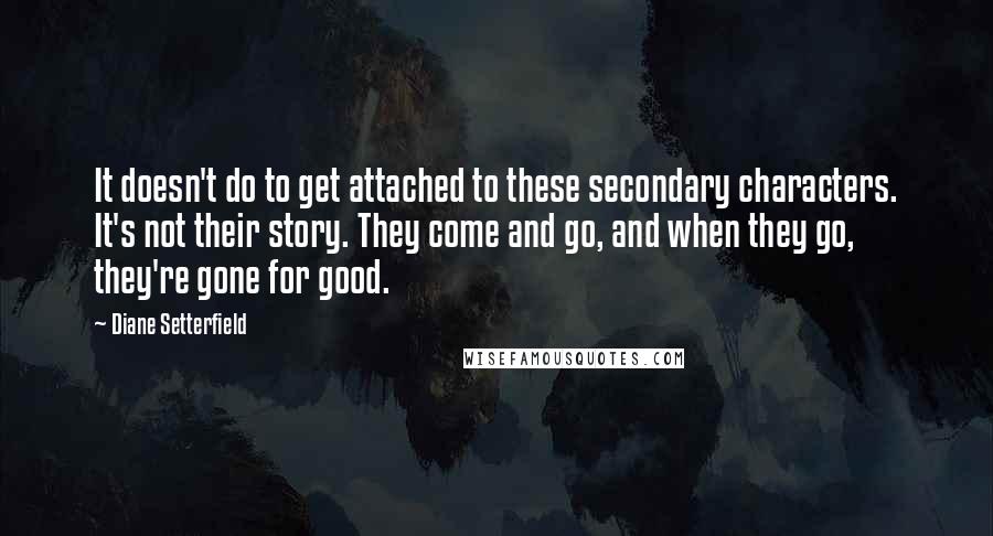 Diane Setterfield Quotes: It doesn't do to get attached to these secondary characters. It's not their story. They come and go, and when they go, they're gone for good.