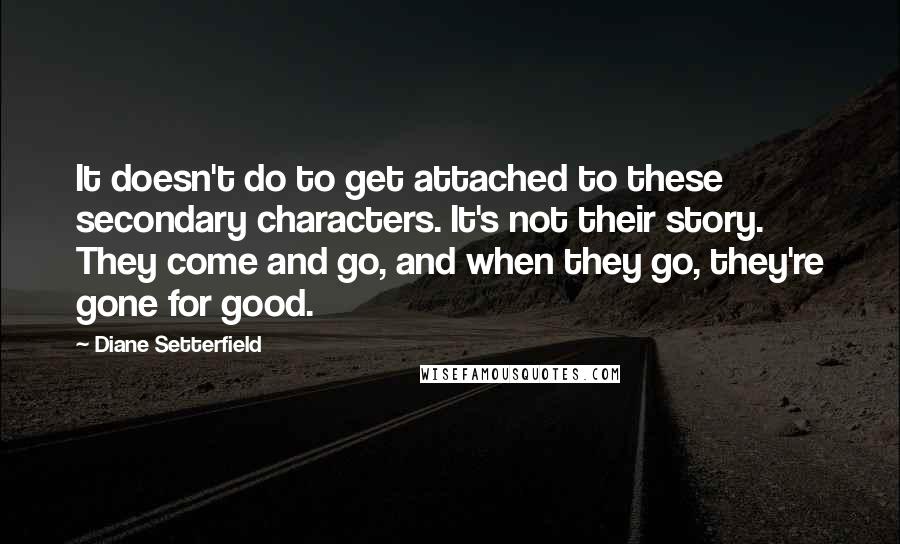 Diane Setterfield Quotes: It doesn't do to get attached to these secondary characters. It's not their story. They come and go, and when they go, they're gone for good.