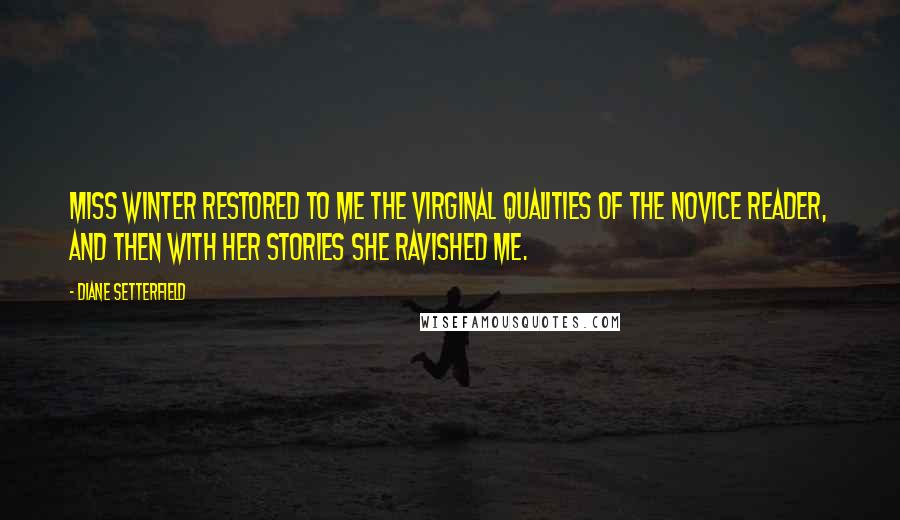 Diane Setterfield Quotes: Miss Winter restored to me the virginal qualities of the novice reader, and then with her stories she ravished me.