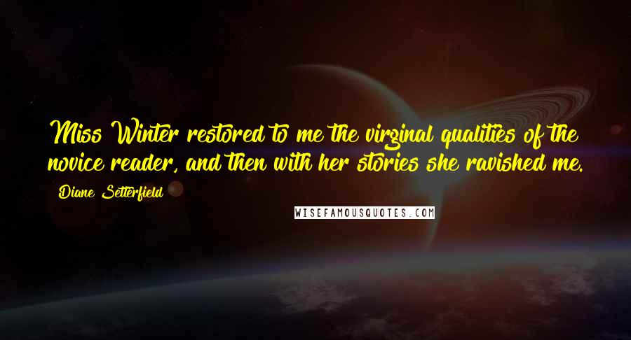 Diane Setterfield Quotes: Miss Winter restored to me the virginal qualities of the novice reader, and then with her stories she ravished me.