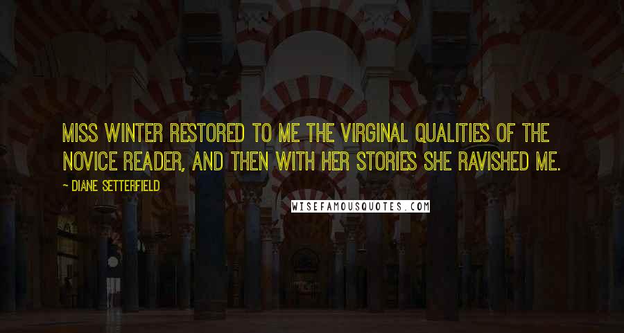 Diane Setterfield Quotes: Miss Winter restored to me the virginal qualities of the novice reader, and then with her stories she ravished me.