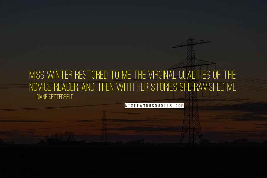 Diane Setterfield Quotes: Miss Winter restored to me the virginal qualities of the novice reader, and then with her stories she ravished me.