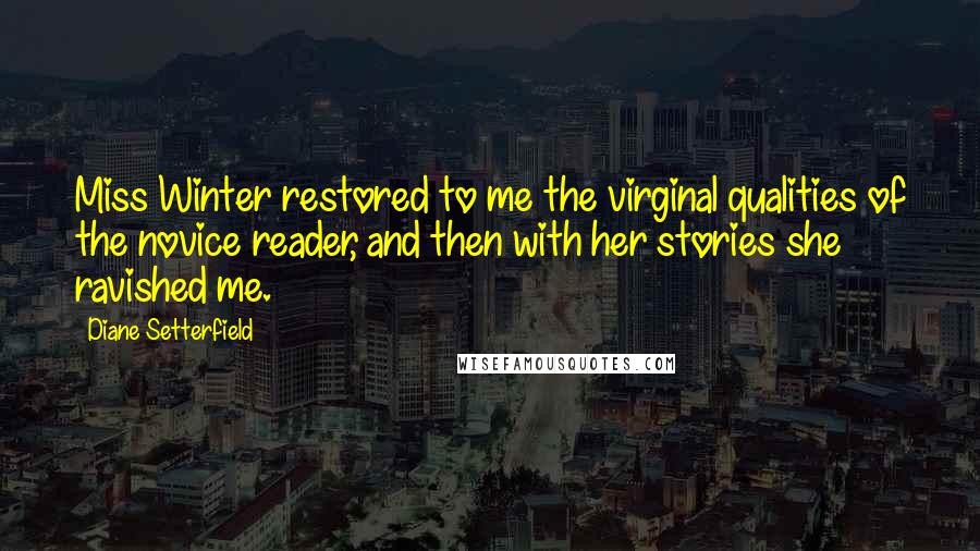 Diane Setterfield Quotes: Miss Winter restored to me the virginal qualities of the novice reader, and then with her stories she ravished me.