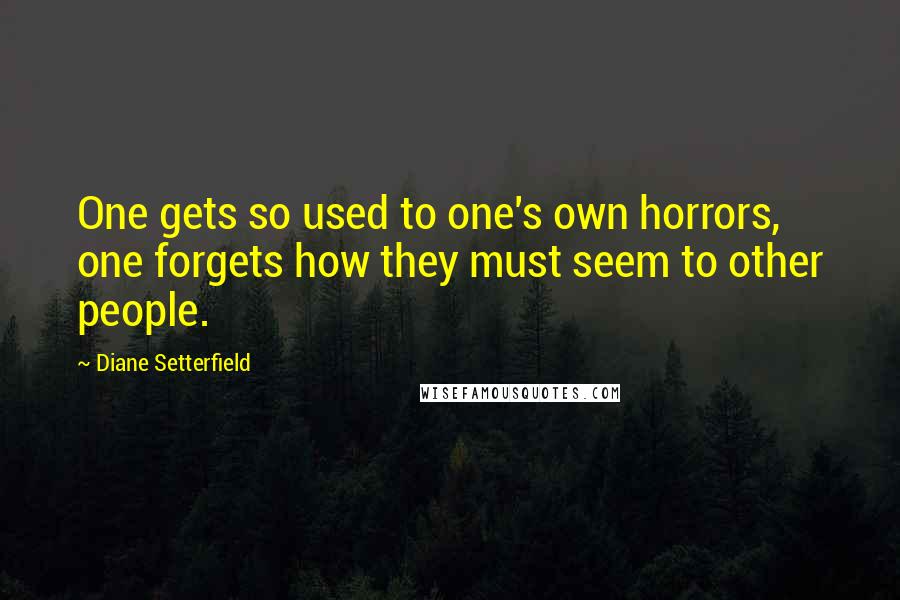 Diane Setterfield Quotes: One gets so used to one's own horrors, one forgets how they must seem to other people.