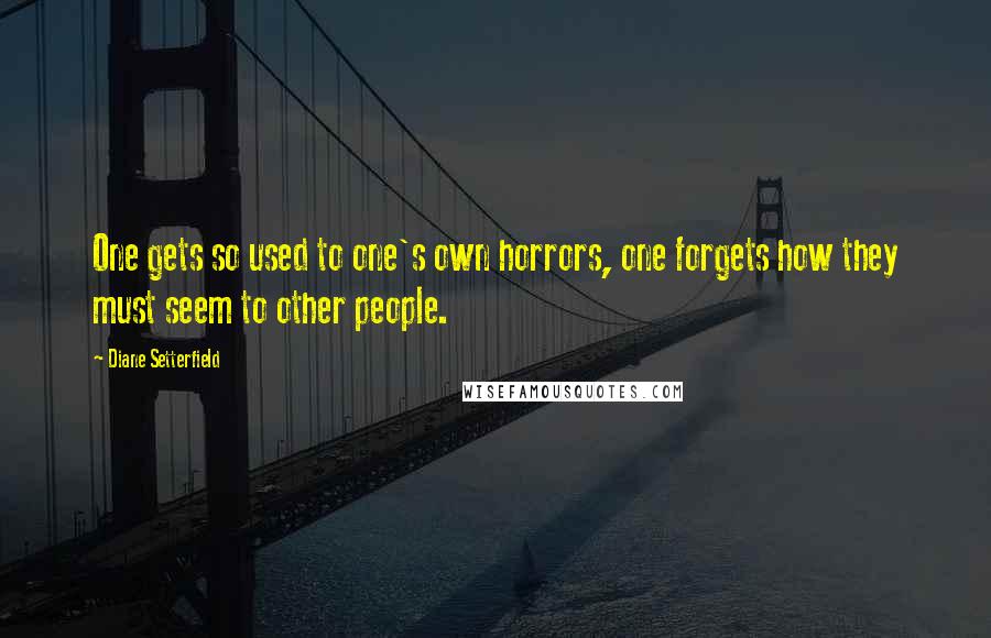 Diane Setterfield Quotes: One gets so used to one's own horrors, one forgets how they must seem to other people.