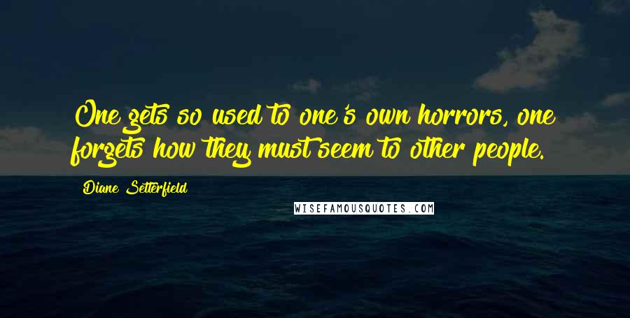 Diane Setterfield Quotes: One gets so used to one's own horrors, one forgets how they must seem to other people.