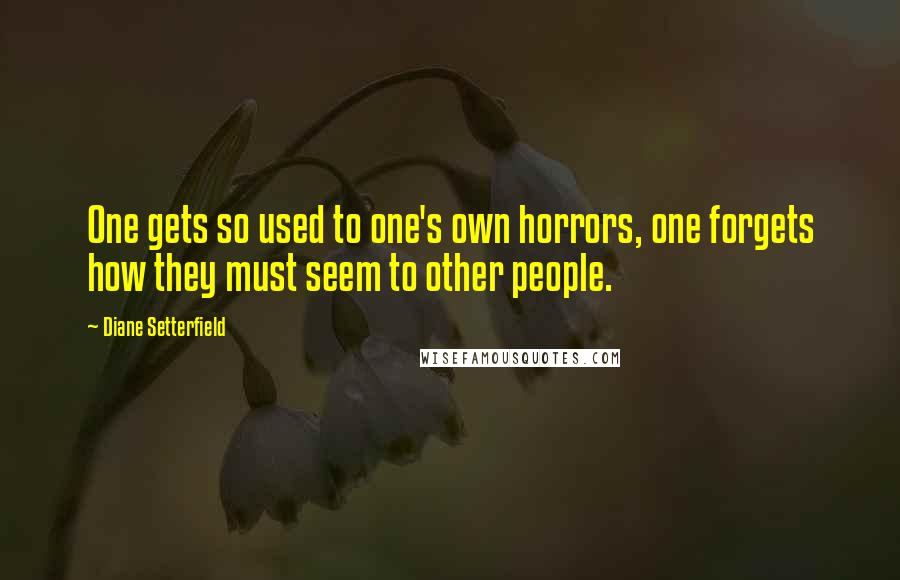 Diane Setterfield Quotes: One gets so used to one's own horrors, one forgets how they must seem to other people.