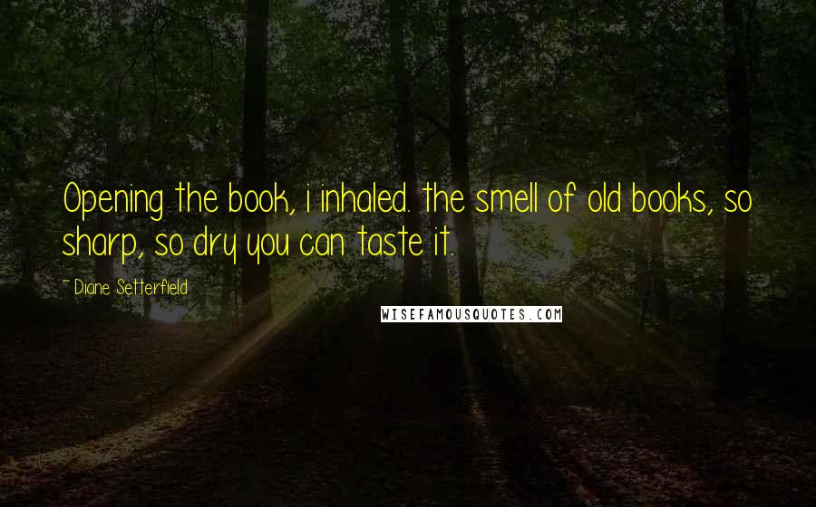 Diane Setterfield Quotes: Opening the book, i inhaled. the smell of old books, so sharp, so dry you can taste it.
