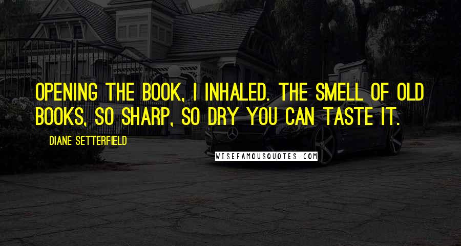 Diane Setterfield Quotes: Opening the book, i inhaled. the smell of old books, so sharp, so dry you can taste it.