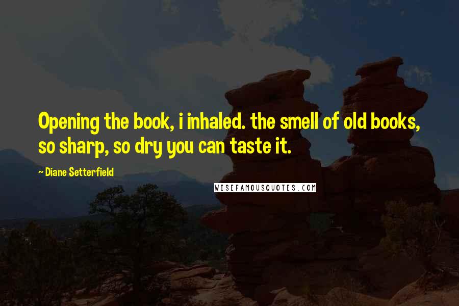 Diane Setterfield Quotes: Opening the book, i inhaled. the smell of old books, so sharp, so dry you can taste it.