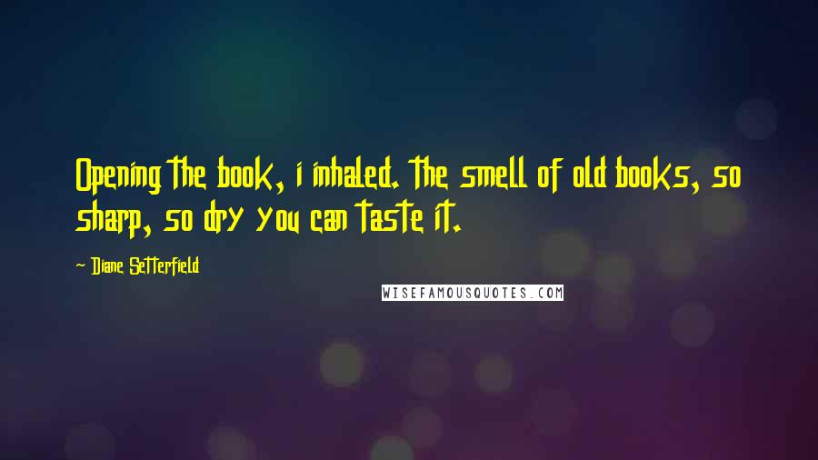 Diane Setterfield Quotes: Opening the book, i inhaled. the smell of old books, so sharp, so dry you can taste it.