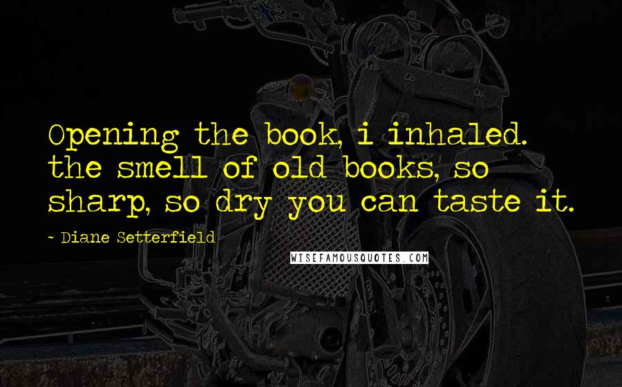 Diane Setterfield Quotes: Opening the book, i inhaled. the smell of old books, so sharp, so dry you can taste it.