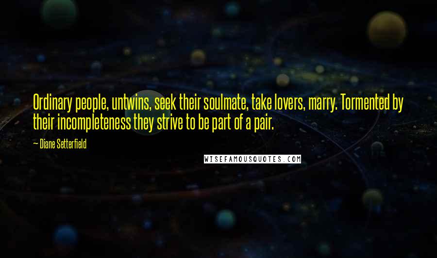 Diane Setterfield Quotes: Ordinary people, untwins, seek their soulmate, take lovers, marry. Tormented by their incompleteness they strive to be part of a pair.