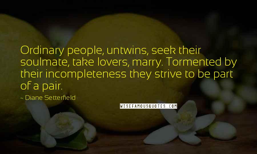 Diane Setterfield Quotes: Ordinary people, untwins, seek their soulmate, take lovers, marry. Tormented by their incompleteness they strive to be part of a pair.
