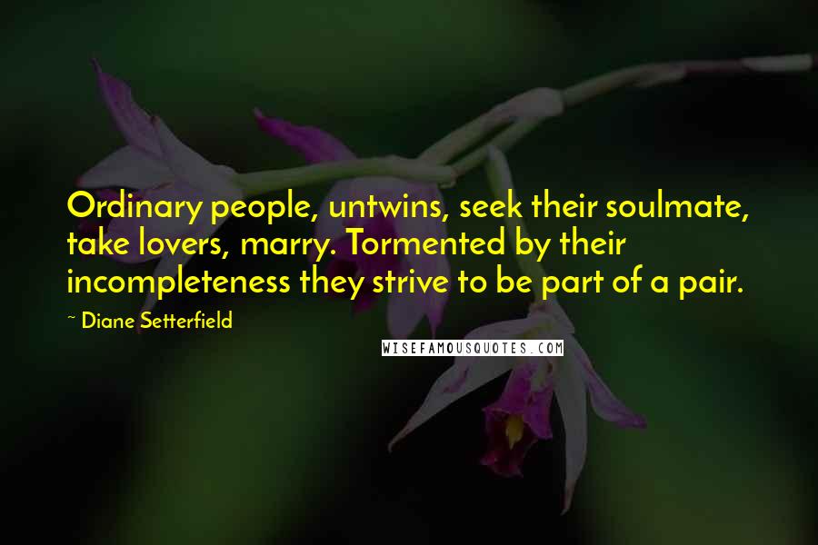 Diane Setterfield Quotes: Ordinary people, untwins, seek their soulmate, take lovers, marry. Tormented by their incompleteness they strive to be part of a pair.