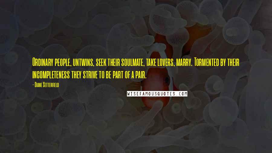 Diane Setterfield Quotes: Ordinary people, untwins, seek their soulmate, take lovers, marry. Tormented by their incompleteness they strive to be part of a pair.