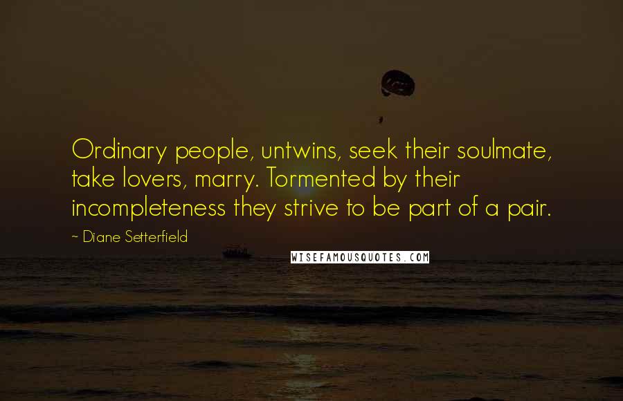 Diane Setterfield Quotes: Ordinary people, untwins, seek their soulmate, take lovers, marry. Tormented by their incompleteness they strive to be part of a pair.