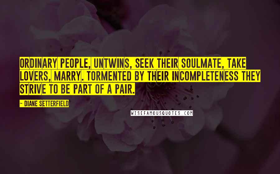 Diane Setterfield Quotes: Ordinary people, untwins, seek their soulmate, take lovers, marry. Tormented by their incompleteness they strive to be part of a pair.