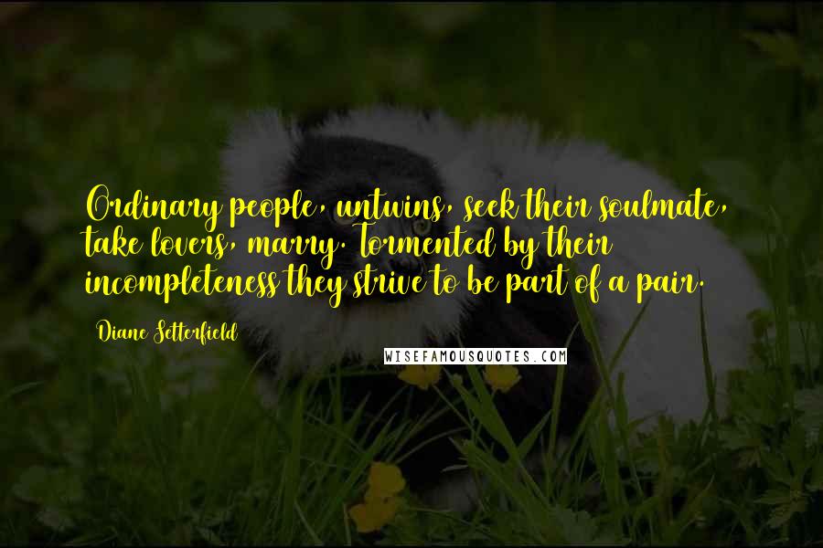 Diane Setterfield Quotes: Ordinary people, untwins, seek their soulmate, take lovers, marry. Tormented by their incompleteness they strive to be part of a pair.