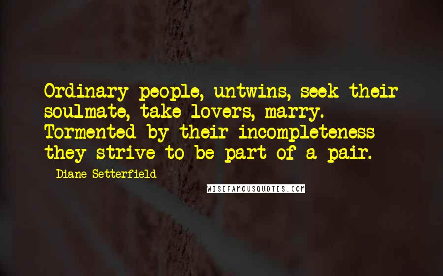 Diane Setterfield Quotes: Ordinary people, untwins, seek their soulmate, take lovers, marry. Tormented by their incompleteness they strive to be part of a pair.