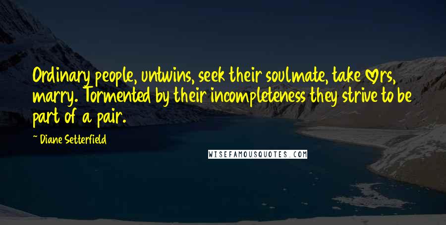 Diane Setterfield Quotes: Ordinary people, untwins, seek their soulmate, take lovers, marry. Tormented by their incompleteness they strive to be part of a pair.