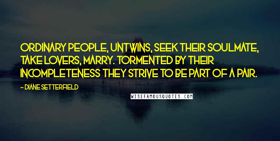 Diane Setterfield Quotes: Ordinary people, untwins, seek their soulmate, take lovers, marry. Tormented by their incompleteness they strive to be part of a pair.