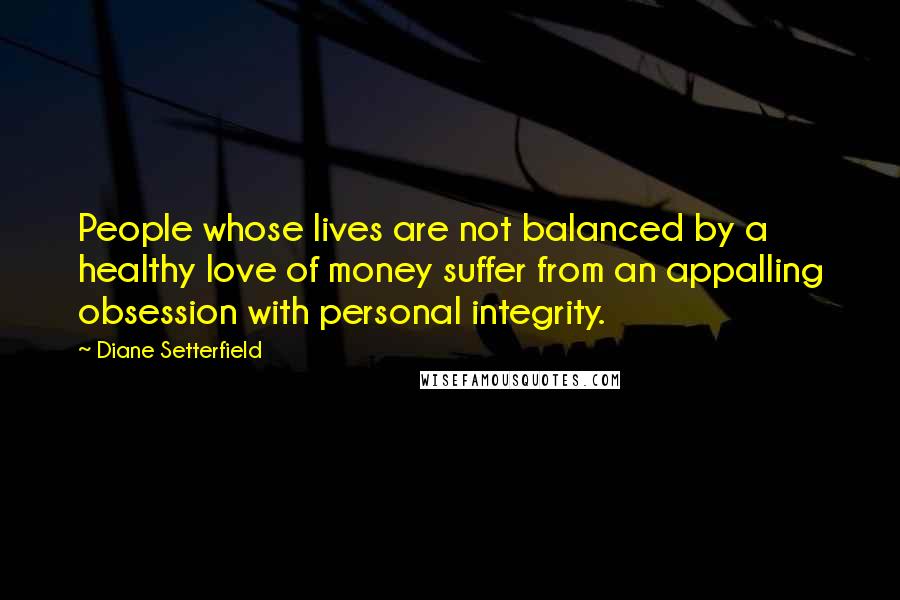 Diane Setterfield Quotes: People whose lives are not balanced by a healthy love of money suffer from an appalling obsession with personal integrity.