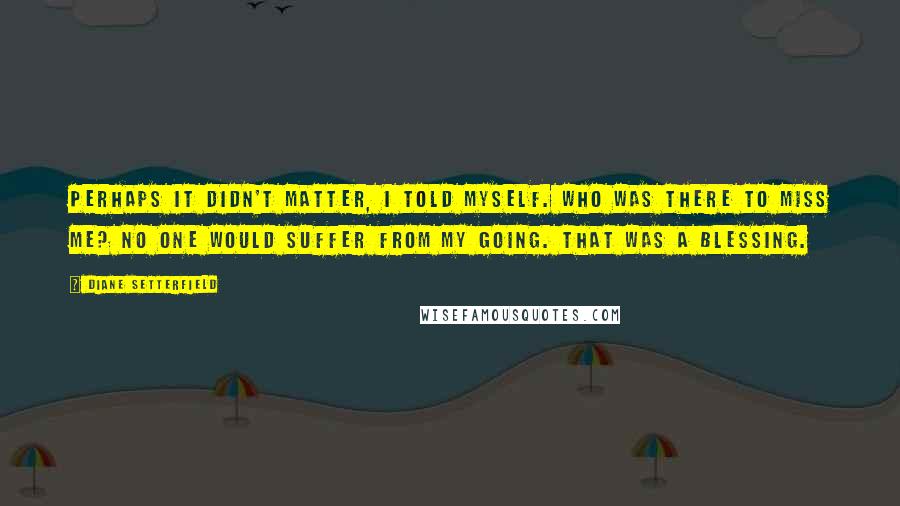 Diane Setterfield Quotes: Perhaps it didn't matter, I told myself. Who was there to miss me? No one would suffer from my going. That was a blessing.