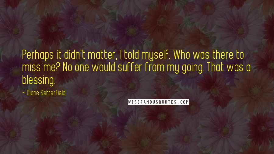 Diane Setterfield Quotes: Perhaps it didn't matter, I told myself. Who was there to miss me? No one would suffer from my going. That was a blessing.