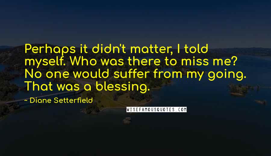 Diane Setterfield Quotes: Perhaps it didn't matter, I told myself. Who was there to miss me? No one would suffer from my going. That was a blessing.