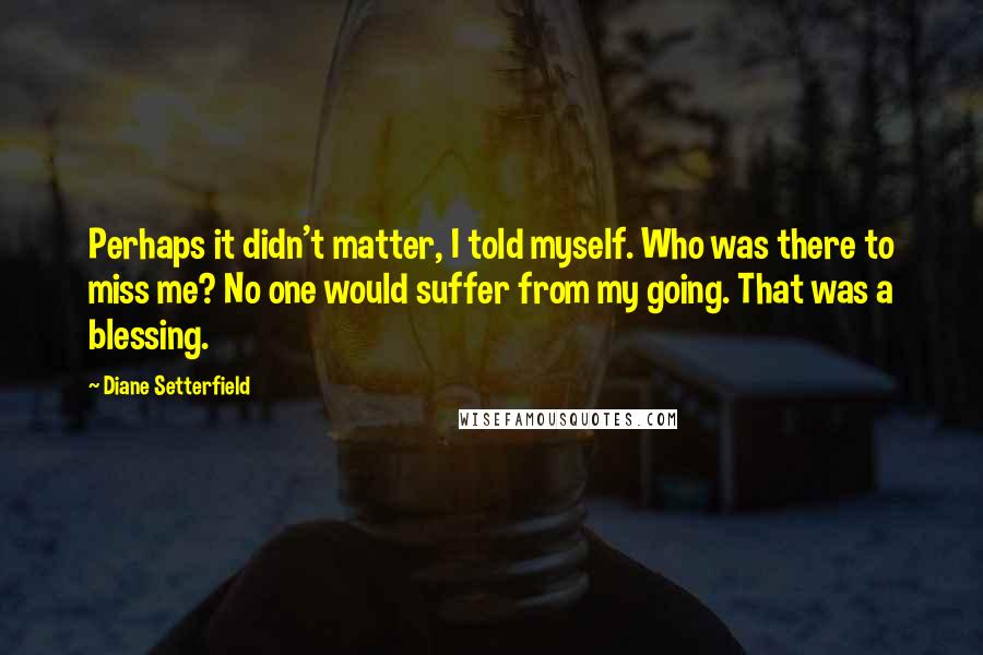 Diane Setterfield Quotes: Perhaps it didn't matter, I told myself. Who was there to miss me? No one would suffer from my going. That was a blessing.