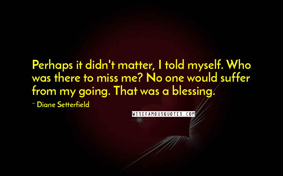 Diane Setterfield Quotes: Perhaps it didn't matter, I told myself. Who was there to miss me? No one would suffer from my going. That was a blessing.