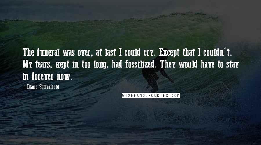 Diane Setterfield Quotes: The funeral was over, at last I could cry. Except that I couldn't. My tears, kept in too long, had fossilized. They would have to stay in forever now.