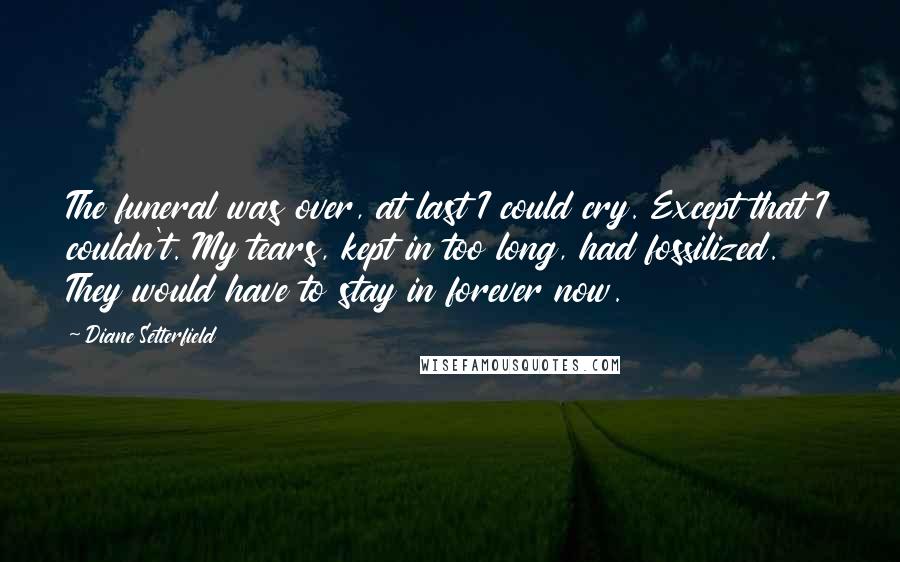 Diane Setterfield Quotes: The funeral was over, at last I could cry. Except that I couldn't. My tears, kept in too long, had fossilized. They would have to stay in forever now.