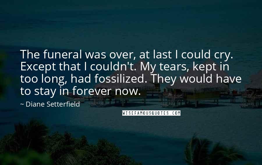 Diane Setterfield Quotes: The funeral was over, at last I could cry. Except that I couldn't. My tears, kept in too long, had fossilized. They would have to stay in forever now.