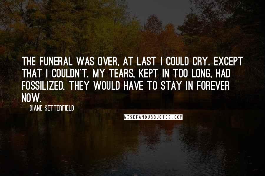 Diane Setterfield Quotes: The funeral was over, at last I could cry. Except that I couldn't. My tears, kept in too long, had fossilized. They would have to stay in forever now.