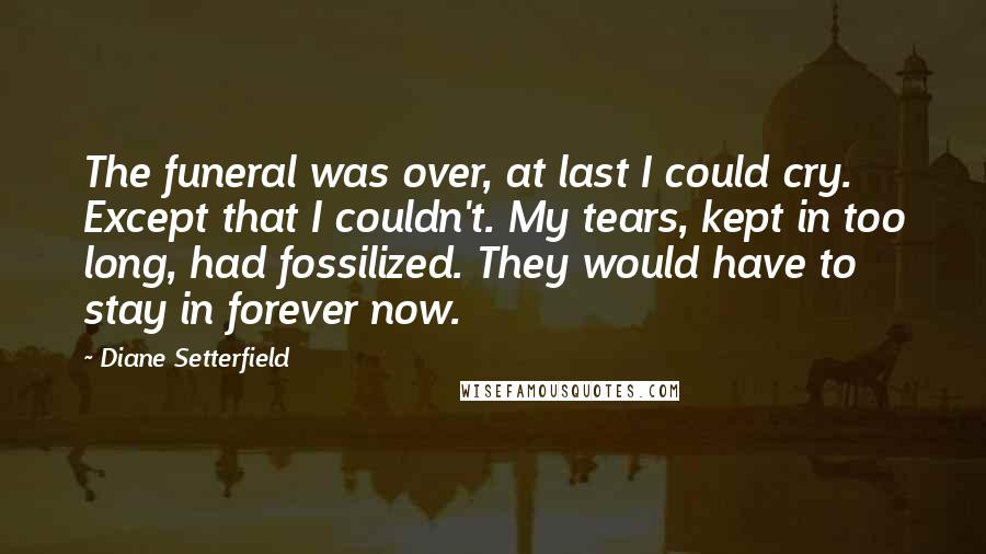 Diane Setterfield Quotes: The funeral was over, at last I could cry. Except that I couldn't. My tears, kept in too long, had fossilized. They would have to stay in forever now.